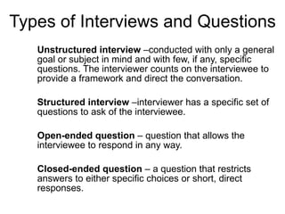 Types of Interviews and Questions Unstructured interview  –conducted with only a general goal or subject in mind and with few, if any, specific questions. The interviewer counts on the interviewee to provide a framework and direct the conversation.  Structured interview  –interviewer has a specific set of questions to ask of the interviewee.  Open-ended question  – question that allows the interviewee to respond in any way.  Closed-ended question  – a question that restricts answers to either specific choices or short, direct responses.  