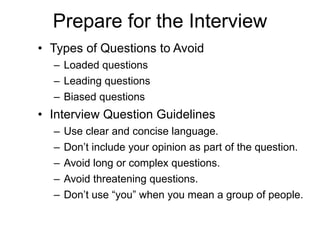 Prepare for the Interview Types of Questions to Avoid Loaded questions Leading questions Biased questions Interview Question Guidelines Use clear and concise language.  Don’t include your opinion as part of the question.  Avoid long or complex questions.  Avoid threatening questions.  Don’t use “you” when you mean a group of people.  