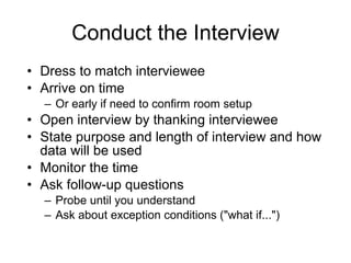 Conduct the Interview Dress to match interviewee Arrive on time  Or early if need to confirm room setup Open interview by thanking interviewee State purpose and length of interview and how data will be used Monitor the time Ask follow-up questions Probe until you understand Ask about exception conditions ("what if...") 