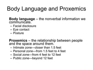 Body Language and Proxemics Body language  – the nonverbal information we communicate.  Facial disclosure Eye contact Posture Proxemics  – the relationship between people and the space around them.  Intimate zone—closer than 1.5 feet Personal zone—from 1.5 feet to 4 feet Social zone—from 4 feet to 12 feet Public zone—beyond 12 feet 