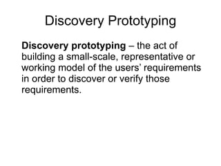 Discovery Prototyping Discovery prototyping  – the act of building a small-scale, representative or working model of the users’ requirements in order to discover or verify those requirements.  