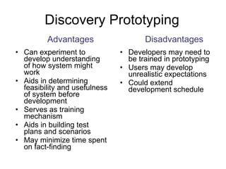 Discovery Prototyping Can experiment to develop understanding of how system might work Aids in determining feasibility and usefulness of system before development Serves as training mechanism Aids in building test plans and scenarios May minimize time spent on fact-finding Developers may need to be trained in prototyping Users may develop unrealistic expectations Could extend development schedule Advantages Disadvantages 