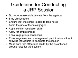 Guidelines for Conducting  a JRP Session Do not unreasonably deviate from the agenda Stay on schedule Ensure that the scribe is able to take notes Avoid the use of technical jargon Apply conflict resolution skills Allow for ample breaks Encourage group consensus Encourage user and management participation without allowing individuals to dominate the session Make sure that attendees abide by the established ground rules for the session 