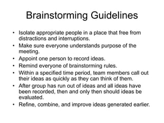 Brainstorming Guidelines Isolate appropriate people in a place that free from distractions and interruptions. Make sure everyone understands purpose of the meeting. Appoint one person to record ideas. Remind everyone of brainstorming rules. Within a specified time period, team members call out their ideas as quickly as they can think of them. After group has run out of ideas and all ideas have been recorded, then and only then should ideas be evaluated. Refine, combine, and improve ideas generated earlier. 