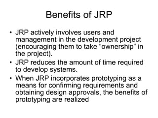 Benefits of JRP JRP actively involves users and management in the development project (encouraging them to take “ownership” in the project). JRP reduces the amount of time required to develop systems. When JRP incorporates prototyping as a means for confirming requirements and obtaining design approvals, the benefits of prototyping are realized  