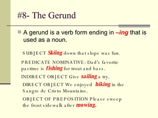 #8- The Gerund A gerund is a verb form ending in  –ing  that is used as a noun.  SUBJECT  Skiing  down that slope was fun .  PREDICATE NOMINATIVE: Dad’s favorite pastime is  fishing  for trout and bass.  INDIRECT OBJECT Give  sailing  a try.  DIRECT OBJECT We enjoyed  hiking  in the Sangre de Cristo Mountains.  OBJECT OF PREPOSITION Please sweep the front sidewalk after  mowing.   