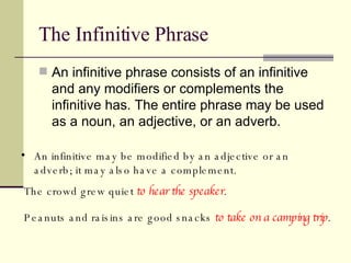 The Infinitive Phrase An infinitive phrase consists of an infinitive and any modifiers or complements the infinitive has. The entire phrase may be used as a noun, an adjective, or an adverb.  An infinitive may be modified by an adjective or an adverb; it may also have a complement. The crowd grew quiet  to hear the speaker . Peanuts and raisins are good snacks  to take on a camping trip . 