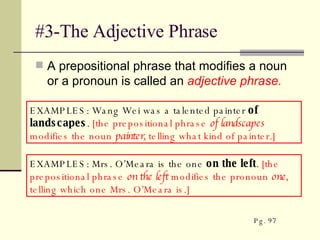 #3-The Adjective Phrase A prepositional phrase that modifies a noun or a pronoun is called an  adjective phrase. EXAMPLES: Wang Wei was a talented painter  of landscapes .  [the prepositional phrase  of landscapes  modifies the noun  painter,  telling what kind of painter.]  EXAMPLES: Mrs. O’Meara is the one  on the left .  [the prepositional phrase  on the left  modifies the pronoun  one,  telling which one Mrs. O’Meara is.]  Pg. 97 