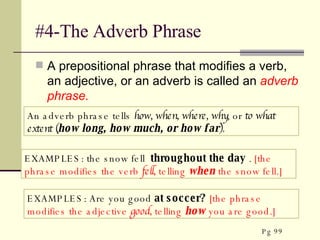 #4-The Adverb Phrase A prepositional phrase that modifies a verb, an adjective, or an adverb is called an  adverb phrase. EXAMPLES: the snow fell  throughout the day  .  [the phrase   modifies the verb  fell,  telling  when  the snow fell.]  An adverb phrase tells  how, when, where, why , or  to what extent ( how long, how much, or how far ). EXAMPLES: Are you good  at soccer?   [the phrase   modifies the adjective  good,  telling  how  you are good.]  Pg 99 