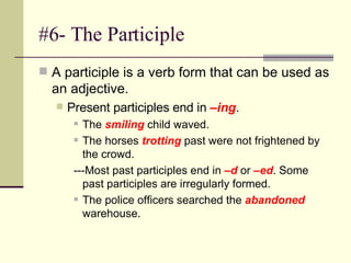 #6- The Participle A participle is a verb form that can be used as an adjective.  Present participles end in  –ing . The  smiling  child waved. The horses  trotting  past were not frightened by the crowd.  ---Most past participles end in  –d  or  –ed . Some past participles are irregularly formed.  The police officers searched the  abandoned  warehouse. 