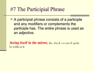 #7 The Participial Phrase A participial phrase consists of a participle and any modifiers or complements the participle has. The entire phrase is used as an adjective. Seeing itself in the mirror,  the duck seemed quite bewildered .  