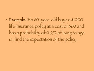 Example:  If a 60-year-old buys a $1000 life insurance policy at a cost of $60 and has a probability of 0.972 of living to age 61, find the expectation of the policy. 
