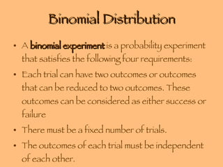 Binomial Distribution A  binomial experiment  is a probability experiment that satisfies the following four requirements: Each trial can have two outcomes or outcomes that can be reduced to two outcomes. These outcomes can be considered as either success or failure There must be a fixed number of trials. The outcomes of each trial must be independent of each other. The probability of a success must remain the same from trial to trial. 