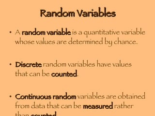 Random Variables A  random variable  is a quantitative variable whose values are determined by chance. Discrete  random variables have values that can be  counted . Continuous random  variables are obtained from data that can be  measured  rather than  counted . 