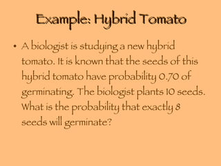Example: Hybrid Tomato A biologist is studying a new hybrid tomato. It is known that the seeds of this hybrid tomato have probability 0.70 of germinating. The biologist plants 10 seeds. What is the probability that exactly 8 seeds will germinate? 