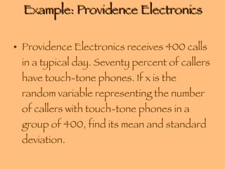 Example: Providence Electronics Providence Electronics receives 400 calls in a typical day. Seventy percent of callers have touch-tone phones. If x is the random variable representing the number of callers with touch-tone phones in a group of 400, find its mean and standard deviation. 