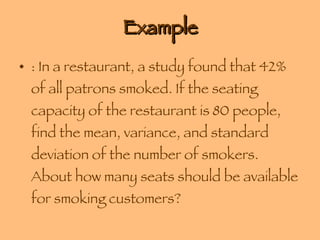 Example : In a restaurant, a study found that 42% of all patrons smoked. If the seating capacity of the restaurant is 80 people, find the mean, variance, and standard deviation of the number of smokers. About how many seats should be available for smoking customers? 
