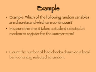 Example Example: Which of the following random variables are discrete and which are continuous? Measure the time it takes a student selected at random to register for the summer term? Count the number of bad checks drawn on a local bank on a day selected at random. 