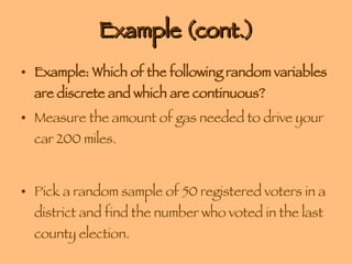 Example (cont.) Example: Which of the following random variables are discrete and which are continuous? Measure the amount of gas needed to drive your car 200 miles. Pick a random sample of 50 registered voters in a district and find the number who voted in the last county election. 