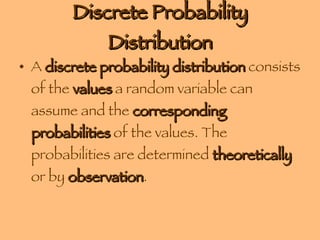 Discrete Probability Distribution A  discrete probability distribution  consists of the  values  a random variable can assume and the  corresponding probabilities  of the values. The probabilities are determined  theoretically  or by  observation . 