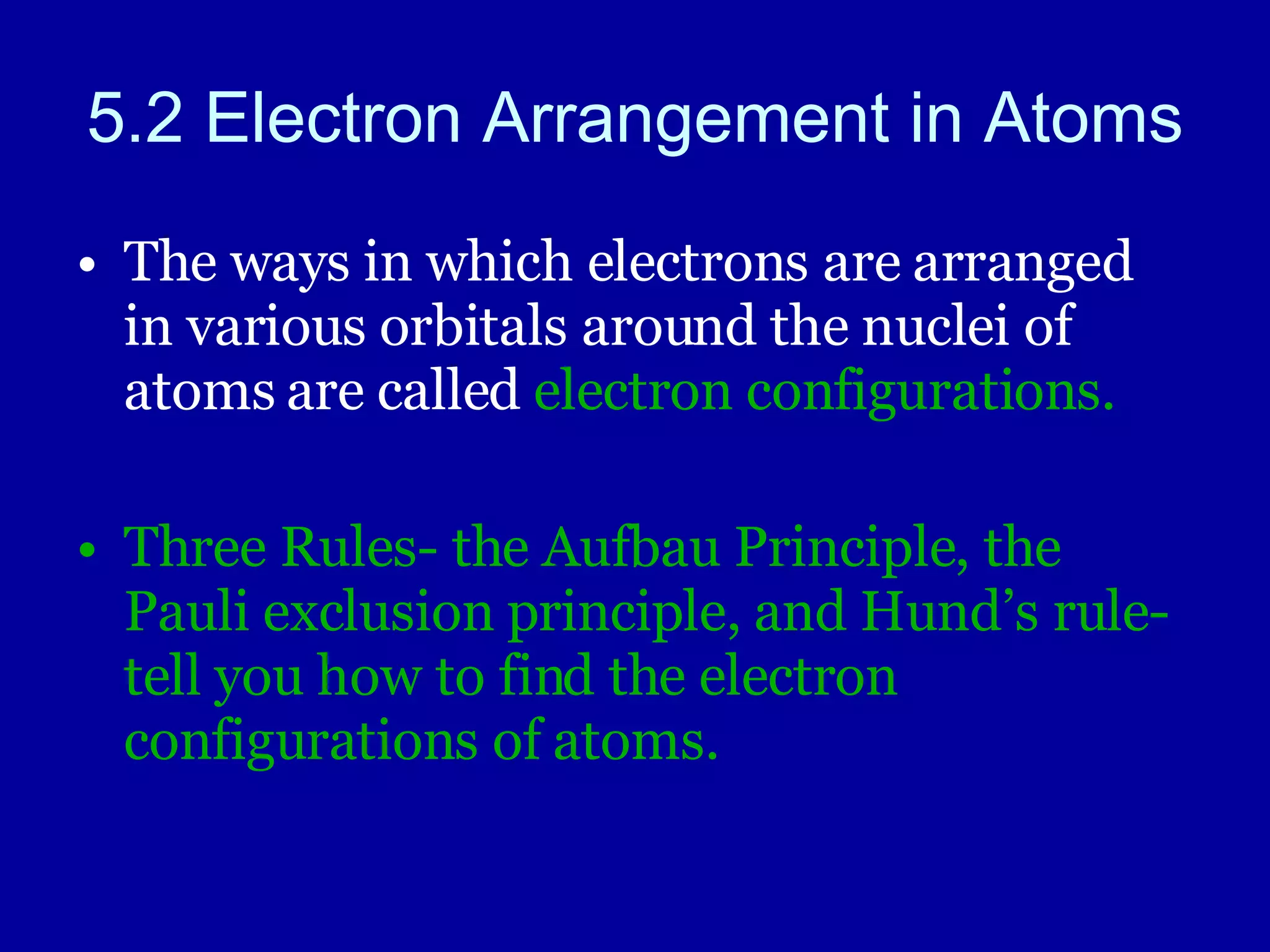 5.2 Electron Arrangement in Atoms The ways in which electrons are arranged in various orbitals around the nuclei of atoms are called  electron configurations. Three Rules- the Aufbau Principle, the Pauli exclusion principle, and Hund’s rule- tell you how to find the electron configurations of atoms. 