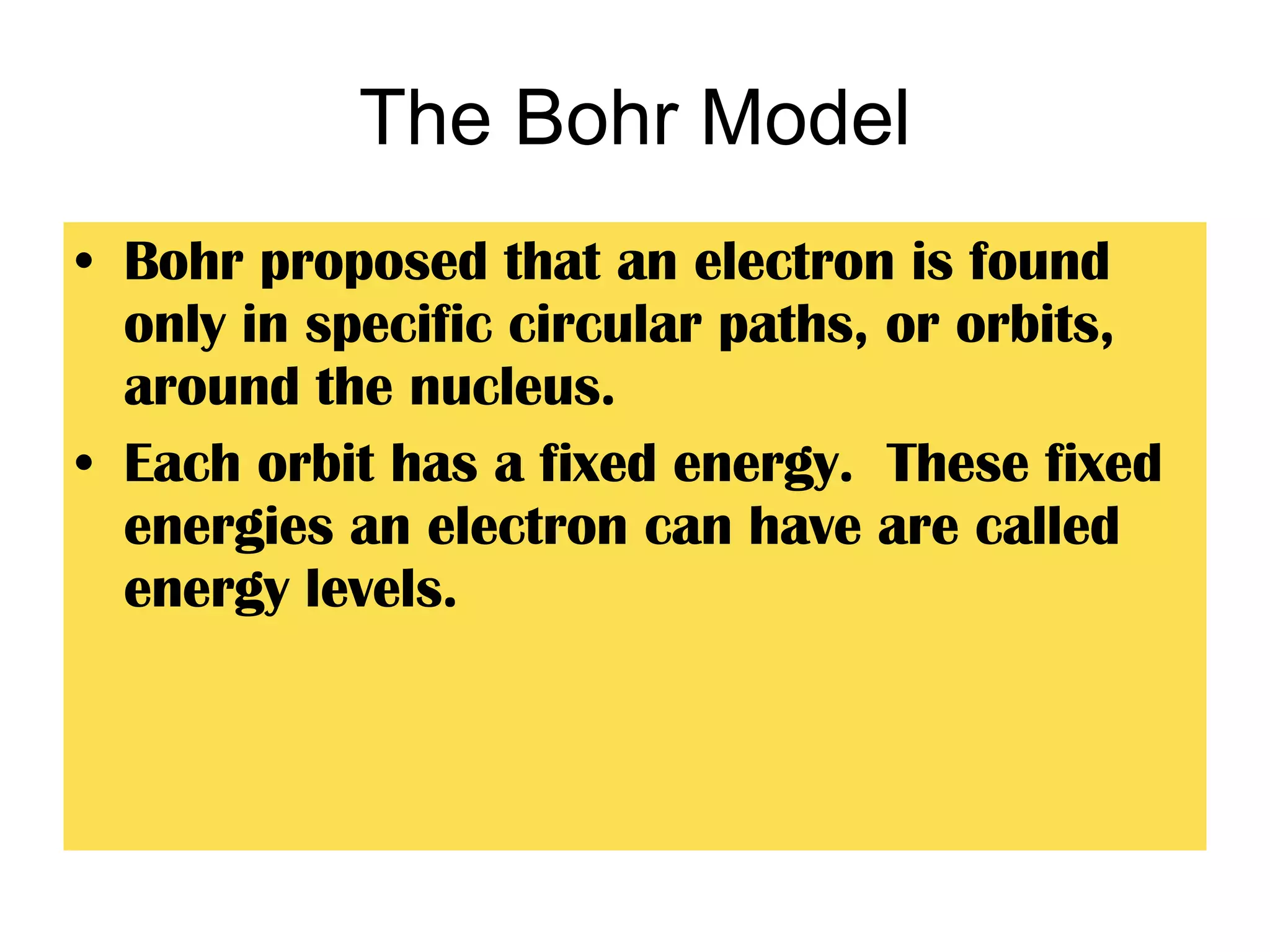 The Bohr Model Bohr proposed that an electron is found only in specific circular paths, or orbits, around the nucleus. Each orbit has a fixed energy.  These fixed energies an electron can have are called energy levels. 