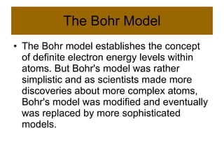 The Bohr Model The Bohr model establishes the concept of definite electron energy levels within atoms. But Bohr's model was rather simplistic and as scientists made more discoveries about more complex atoms, Bohr's model was modified and eventually was replaced by more sophisticated models.  