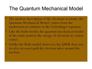 The Quantum Mechanical Model The modern description of the electrons in atoms, the Quantum Mechanical Model, comes from the mathematical solutions to the Schrodinger equation. Like the Bohr model, the quantum mechanical model of the atom restricts the energy of electrons to certain values. Unlike the Bohr model, however, the QMM does not involve an exact path the electron takes around the nucleus. 
