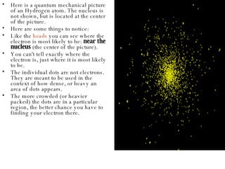 Here is a quantum mechanical picture of an Hydrogen atom. The nucleus is not shown, but is located at the center of the picture.  Here are some things to notice:  Like the  heads  you can see where the electron is most likely to be:  near the nucleus  (the center of the picture).  You can't tell exactly where the electron is, just where it is most likely to be.  The individual dots are not electrons. They are meant to be used in the context of how dense, or heavy an area of dots appears.  The more crowded (or heavier packed) the dots are in a particular region, the better chance you have to finding your electron there.  