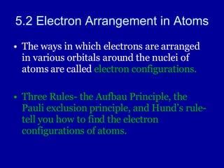 5.2 Electron Arrangement in Atoms The ways in which electrons are arranged in various orbitals around the nuclei of atoms are called  electron configurations. Three Rules- the Aufbau Principle, the Pauli exclusion principle, and Hund’s rule- tell you how to find the electron configurations of atoms. 