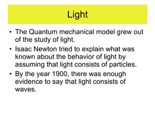 Light The Quantum mechanical model grew out of the study of light.  Isaac Newton tried to explain what was known about the behavior of light by assuming that light consists of particles. By the year 1900, there was enough evidence to say that light consists of waves. 