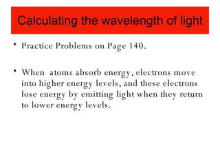 Calculating the wavelength of light Practice Problems on Page 140. When  atoms absorb energy, electrons move into higher energy levels, and these electrons lose energy by emitting light when they return to lower energy levels.  