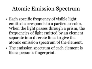 Atomic Emission Spectrum Each specific frequency of visible light emitted corresponds to a particular color.  When the light passes through a prism, the frequencies of light emitted by an element separate into discrete lines to give the atomic emission spectrum of the element. The emission spectrum of each element is like a person’s fingerprint. 