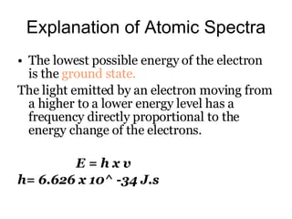 Explanation of Atomic Spectra The lowest possible energy of the electron is the  ground state. The light emitted by an electron moving from a higher to a lower energy level has a frequency directly proportional to the energy change of the electrons. E = h x v h= 6.626 x 10^ -34 J.s 