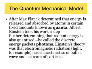 The Quantum Mechanical Model After Max Planck determined that energy is released and absorbed by atoms in certain fixed amounts known as  quanta , Albert Einstein took his work a step further,determining that radiant energy is also quantized—he called the discrete energy packets  photons . Einstein’s theory was that electromagnetic radiation (light, for example) has characteristics of both a wave and a stream of particles.  