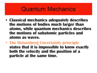 Quantum Mechanics Classical mechanics adequately describes the motions of bodies much larger than atoms, while quantum mechanics describes the motions of subatomic particles and atoms as waves. The Heisenberg Uncertainty principle  states that it is impossible to know exactly both the velocity and the position of a particle at the same time. 