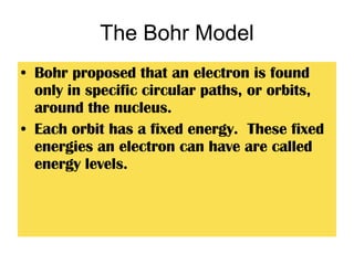 The Bohr Model Bohr proposed that an electron is found only in specific circular paths, or orbits, around the nucleus. Each orbit has a fixed energy.  These fixed energies an electron can have are called energy levels. 