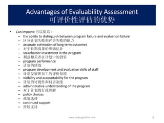 Advantages of Evaluability Assessment 可评价性评估的优势 Can improve 可以提高 : the ability to distinguish between program failure and evaluation failure 区分计划失败和评价失败的能力 accurate estimation of long term outcomes 对于长期成果的准确估计 stakeholder investment in the program 利益相关者在计划中的投资 program performance 计划的绩效 program development and evaluation skills of staff 计划发展和员工的评价技能 visibility and accountability for the program 计划的可视性和问责制度 administrative understanding of the program 对于计划的行政理解 policy choices 政策选择 continued support 持续支持 www.dadangsolihin.com 