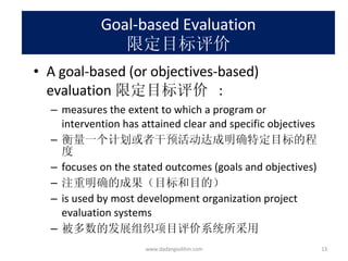 Goal-based Evaluation 限定目标评价 A goal-based (or objectives-based) evaluation 限定目标评价  : measures the extent to which a program or intervention has attained clear and specific objectives 衡量一个计划或者干预活动达成明确特定目标的程度 focuses on the stated outcomes (goals and objectives) 注重明确的成果（目标和目的） is used by most development organization project evaluation systems 被多数的发展组织项目评价系统所采用 www.dadangsolihin.com 
