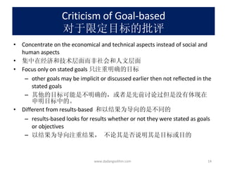 Criticism of Goal-based 对于限定目标的批评 Concentrate on the economical and technical aspects instead of social and human aspects 集中在经济和技术层面而非社会和人文层面 Focus only on stated goals 只注重明确的目标 other goals may be implicit or discussed earlier then not reflected in the stated goals 其他的目标可能是不明确的，或者是先前讨论过但是没有体现在申明目标中的。 Different from results-based  和以结果为导向的是不同的 results-based looks for results whether or not they were stated as goals or objectives 以结果为导向注重结果， 不论其是否说明其是目标或目的 www.dadangsolihin.com 