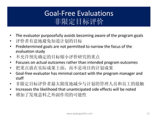 Goal-Free Evaluations 非限定目标评价 The evaluator purposefully avoids becoming aware of the program goals 评价者有意地避免知道计划的目标 Predetermined goals are not permitted to narrow the focus of the evaluation study 不允许预先确定的目标缩小评价研究的重点 Focuses on actual outcomes rather than intended program outcomes 把重点放在实际成果上面，而不是项目的计划成果 Goal-free evaluator has minimal contact with the program manager and staff 非限定目标评价者最大限度地减少与计划的管理人员和员工的接触 Increases the likelihood that unanticipated side effects will be noted 增加了发现意料之外副作用的可能性 www.dadangsolihin.com 