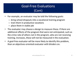 Goal-Free Evaluations (Cont) For example, an evaluator may be told the following goals: bring school dropouts into a vocational training program train them in productive vocations place them in stable job The evaluator may choose a design to measure these. If there are additional effects of the program that were not anticipated, such as the crime rate of others not in the program, who are not receiving training, increases, these will not be measured in the evaluation.  A goal-free evaluator will be more likely to identify this problem, than an objectives-oriented evaluator with blinders on. www.dadangsolihin.com 