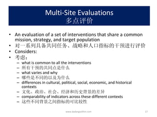 Multi-Site Evaluations 多点评价 An evaluation of a set of interventions that share a common mission, strategy, and target population 对一系列具备共同任务、战略和人口指标的干预进行评价 Considers: 考虑： what is common to all the interventions 所有干预的共同点是什么 what varies and why 哪些是不同的以及为什么 differences in cultural, political, social, economic, and historical contexts 文化、政治、社会、经济和历史背景的差异 comparability of indicators across these different contexts 这些不同背景之间指标的可比较性 www.dadangsolihin.com 