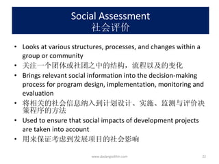Social Assessment 社会评价 Looks at various structures, processes, and changes within a group or community 关注一个团体或社团之中的结构，流程以及的变化 Brings relevant social information into the decision-making process for program design, implementation, monitoring and evaluation 将相关的社会信息纳入到计划设计、实施、监测与评价决策程序的方法 Used to ensure that social impacts of development projects are taken into account 用来保证考虑到发展项目的社会影响 www.dadangsolihin.com 