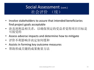 Social Assessment   (cont.) 社会评价 （续） Involve stakeholders to assure that intended beneficiaries find project goals acceptable 涉及到利益相关者，以确保预定的受益者觉得项目目标是可接受的 Assess adverse impacts and determine how to mitigate 评价不利影响并决定如何缓和 Assists in forming key outcome measures 帮助形成关键的成果衡量方法 www.dadangsolihin.com 