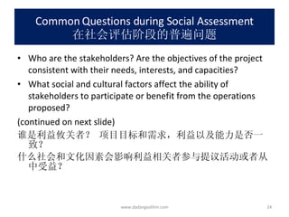 Common Questions during Social Assessment 在社会评估阶段的普遍问题 Who are the stakeholders? Are the objectives of the project consistent with their needs, interests, and capacities? What social and cultural factors affect the ability of stakeholders to participate or benefit from the operations proposed? (continued on next slide) 谁是利益攸关者？ 项目目标和需求，利益以及能力是否一致？  什么社会和文化因素会影响利益相关者参与提议活动或者从中受益？ www.dadangsolihin.com 