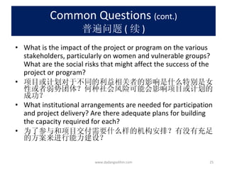 Common Questions  (cont.) 普遍问题 ( 续 ) What is the impact of the project or program on the various stakeholders, particularly on women and vulnerable groups? What are the social risks that might affect the success of the project or program? 项目或计划对于不同的利益相关者的影响是什么特别是女性或者弱势团体？何种社会风险可能会影响项目或计划的成功？ What institutional arrangements are needed for participation and project delivery? Are there adequate plans for building the capacity required for each? 为了参与和项目交付需要什么样的机构安排？有没有充足的方案来进行能力建设？ www.dadangsolihin.com 