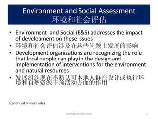 Environment and Social Assessment 环境和社会评估 Environment  and Social (E&S) addresses the impact of development on these issues  环境和社会评估涉及在这些问题上发展的影响 Development organizations are recognizing the role that local people can play in the design and implementation of interventions for the environment and natural resources 发展组织现在不断认可本地人群在设计或执行环境和自然资源干预活动方面的作用 (continued on next slide) www.dadangsolihin.com 