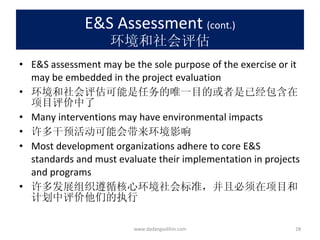 E&S Assessment  (cont.) 环境和社会评估 E&S assessment may be the sole purpose of the exercise or it may be embedded in the project evaluation 环境和社会评估可能是任务的唯一目的或者是已经包含在项目评价中了 Many interventions may have environmental impacts 许多干预活动可能会带来环境影响 Most development organizations adhere to core E&S standards and must evaluate their implementation in projects and programs 许多发展组织遵循核心环境社会标准，并且必须在项目和计划中评价他们的执行 www.dadangsolihin.com 