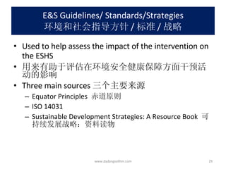 E&S Guidelines/ Standards/Strategies 环境和社会指导方针 / 标准 / 战略 Used to help assess the impact of the intervention on the ESHS 用来有助于评估在环境安全健康保障方面干预活动的影响 Three main sources 三个主要来源 Equator Principles  赤道原则 ISO 14031 Sustainable Development Strategies: A Resource Book  可持续发展战略：资料读物 www.dadangsolihin.com 